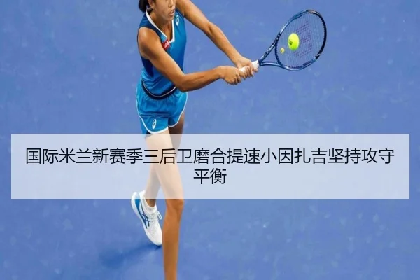 国际米兰新赛季三后卫磨合提速小因扎吉坚持攻守平衡